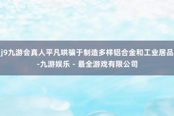 j9九游会真人平凡哄骗于制造多样铝合金和工业居品-九游娱乐 - 最全游戏有限公司