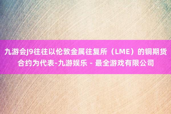 九游会J9往往以伦敦金属往复所（LME）的铜期货合约为代表-九游娱乐 - 最全游戏有限公司