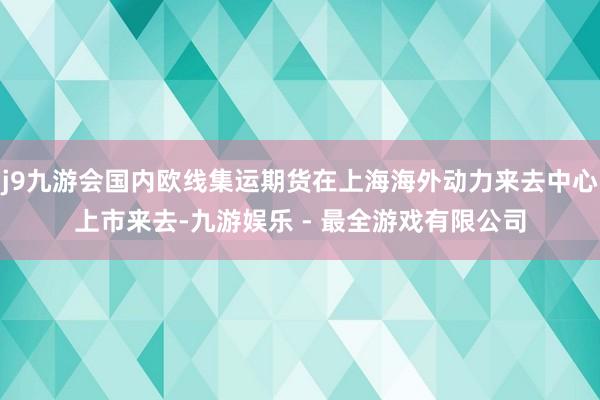 j9九游会国内欧线集运期货在上海海外动力来去中心上市来去-九游娱乐 - 最全游戏有限公司