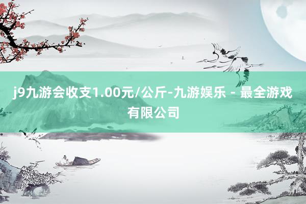 j9九游会收支1.00元/公斤-九游娱乐 - 最全游戏有限公司