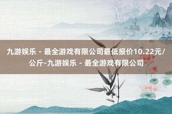 九游娱乐 - 最全游戏有限公司最低报价10.22元/公斤-九游娱乐 - 最全游戏有限公司