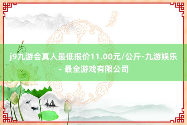 j9九游会真人最低报价11.00元/公斤-九游娱乐 - 最全游戏有限公司