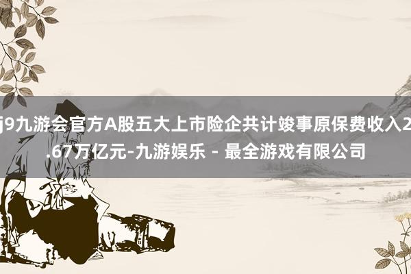 j9九游会官方A股五大上市险企共计竣事原保费收入2.67万亿元-九游娱乐 - 最全游戏有限公司