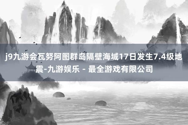 j9九游会瓦努阿图群岛隔壁海域17日发生7.4级地震-九游娱乐 - 最全游戏有限公司