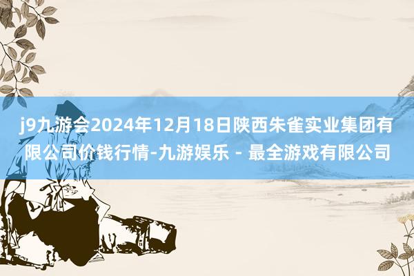 j9九游会2024年12月18日陕西朱雀实业集团有限公司价钱行情-九游娱乐 - 最全游戏有限公司