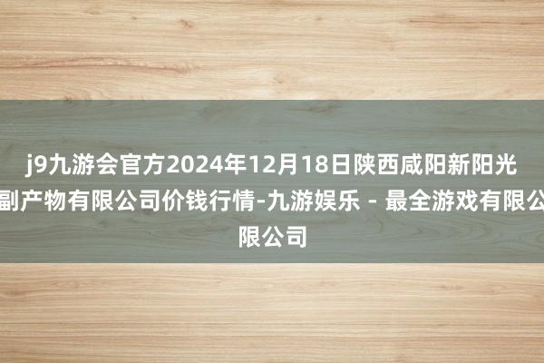 j9九游会官方2024年12月18日陕西咸阳新阳光农副产物有限公司价钱行情-九游娱乐 - 最全游戏有限公司