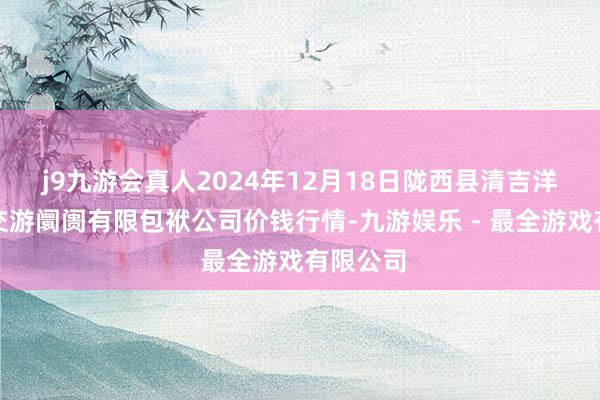 j9九游会真人2024年12月18日陇西县清吉洋芋批发交游阛阓有限包袱公司价钱行情-九游娱乐 - 最全游戏有限公司