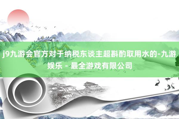 j9九游会官方对于纳税东谈主超斟酌取用水的-九游娱乐 - 最全游戏有限公司