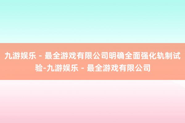 九游娱乐 - 最全游戏有限公司明确全面强化轨制试验-九游娱乐 - 最全游戏有限公司