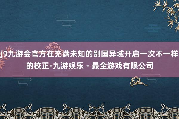 j9九游会官方在充满未知的别国异域开启一次不一样的校正-九游娱乐 - 最全游戏有限公司