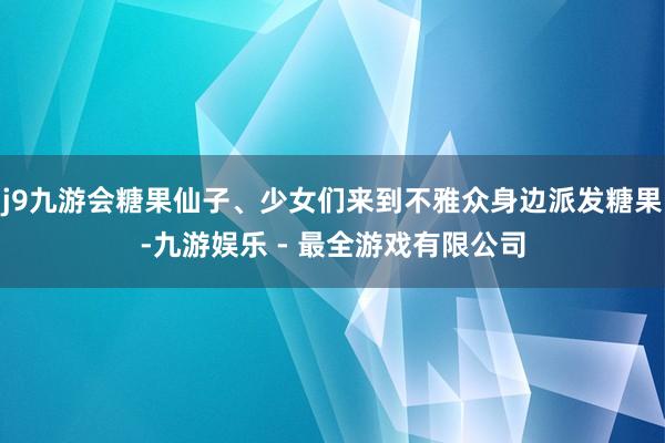 j9九游会糖果仙子、少女们来到不雅众身边派发糖果-九游娱乐 - 最全游戏有限公司