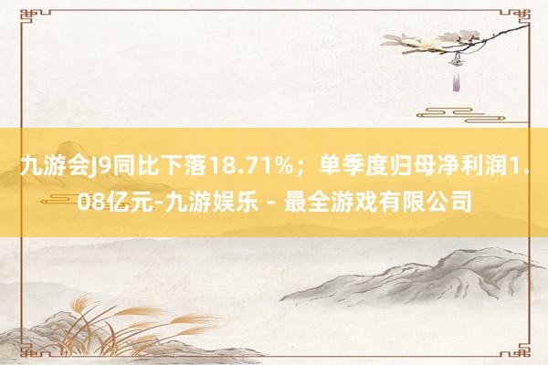 九游会J9同比下落18.71%；单季度归母净利润1.08亿元-九游娱乐 - 最全游戏有限公司