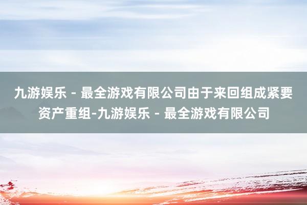 九游娱乐 - 最全游戏有限公司　　由于来回组成紧要资产重组-九游娱乐 - 最全游戏有限公司