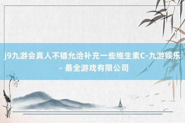 j9九游会真人不错允洽补充一些维生素C-九游娱乐 - 最全游戏有限公司