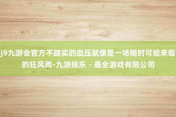 j9九游会官方不踏实的血压就像是一场随时可能来临的狂风雨-九游娱乐 - 最全游戏有限公司