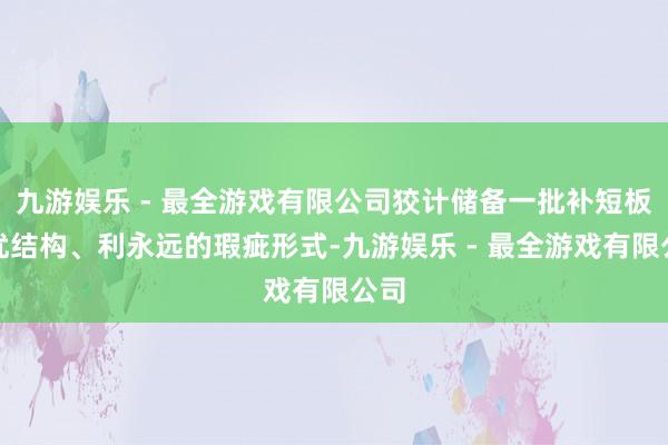 九游娱乐 - 最全游戏有限公司狡计储备一批补短板、优结构、利永远的瑕疵形式-九游娱乐 - 最全游戏有限公司