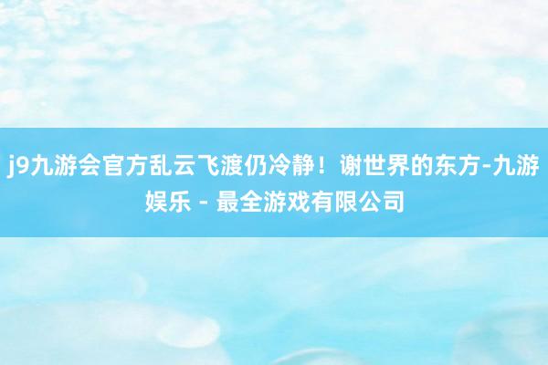 j9九游会官方乱云飞渡仍冷静！谢世界的东方-九游娱乐 - 最全游戏有限公司