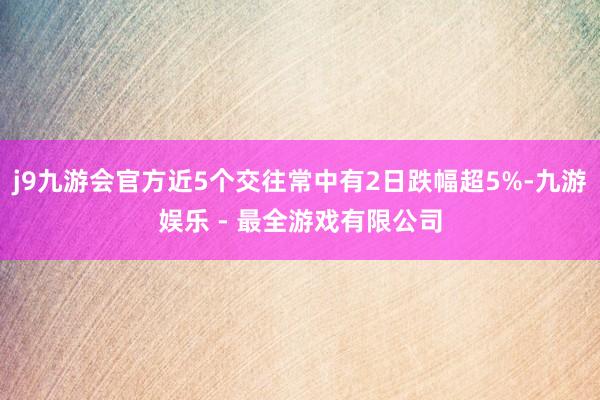 j9九游会官方近5个交往常中有2日跌幅超5%-九游娱乐 - 最全游戏有限公司