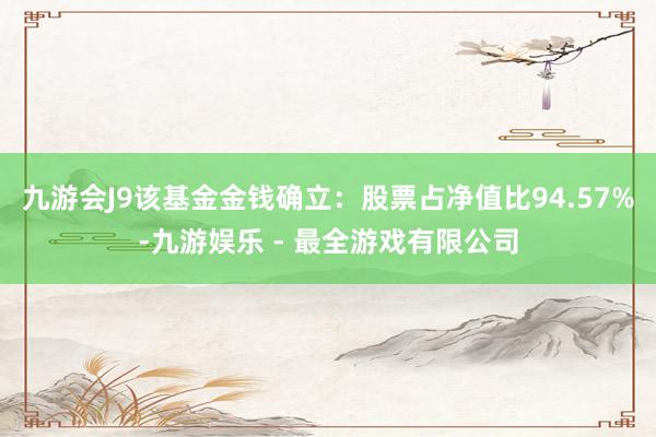 九游会J9该基金金钱确立：股票占净值比94.57%-九游娱乐 - 最全游戏有限公司