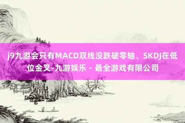 j9九游会只有MACD双线没跌破零轴、SKDJ在低位金叉-九游娱乐 - 最全游戏有限公司