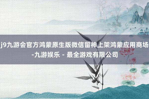 j9九游会官方鸿蒙原生版微信留神上架鸿蒙应用商场-九游娱乐 - 最全游戏有限公司