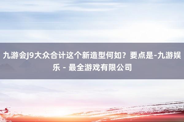 九游会J9大众合计这个新造型何如？要点是-九游娱乐 - 最全游戏有限公司