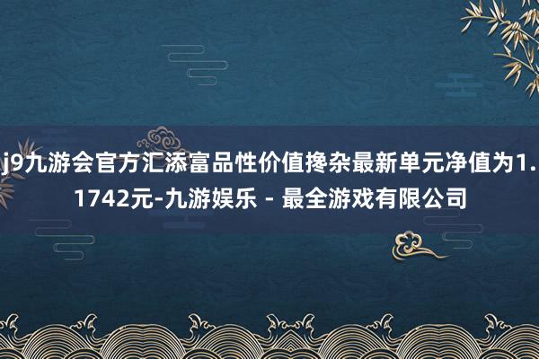 j9九游会官方汇添富品性价值搀杂最新单元净值为1.1742元-九游娱乐 - 最全游戏有限公司