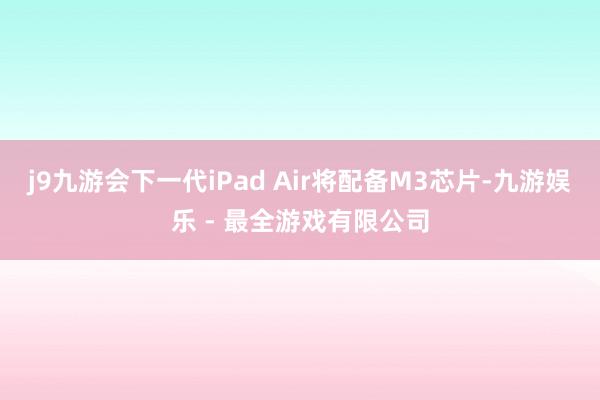 j9九游会下一代iPad Air将配备M3芯片-九游娱乐 - 最全游戏有限公司