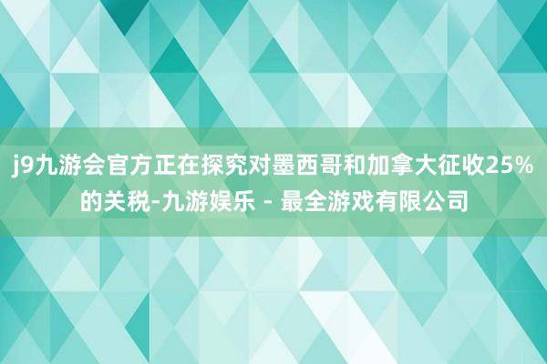 j9九游会官方正在探究对墨西哥和加拿大征收25%的关税-九游娱乐 - 最全游戏有限公司