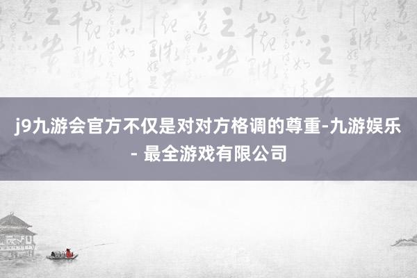 j9九游会官方不仅是对对方格调的尊重-九游娱乐 - 最全游戏有限公司