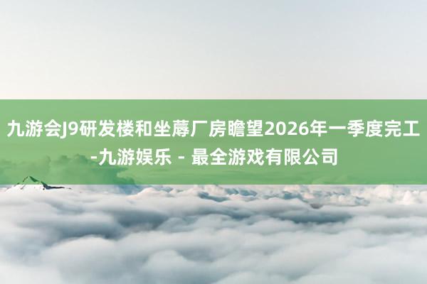 九游会J9研发楼和坐蓐厂房瞻望2026年一季度完工-九游娱乐 - 最全游戏有限公司