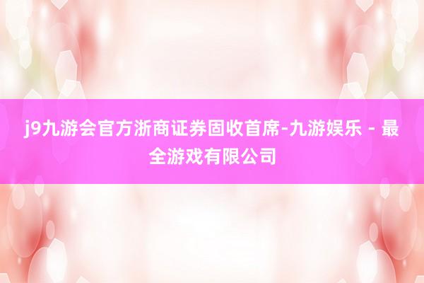 j9九游会官方　　浙商证券固收首席-九游娱乐 - 最全游戏有限公司