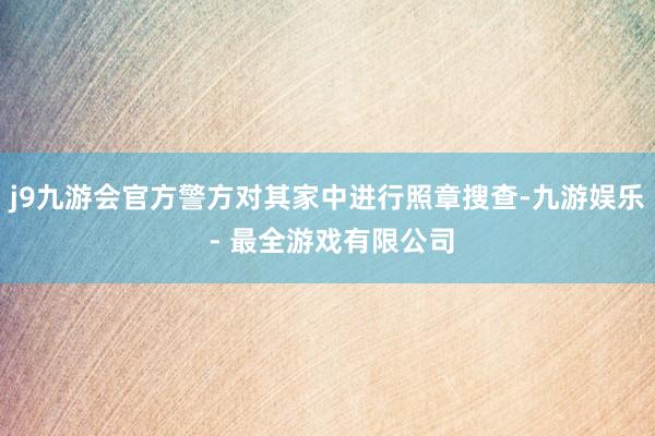 j9九游会官方警方对其家中进行照章搜查-九游娱乐 - 最全游戏有限公司