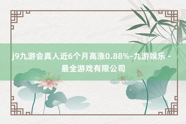 j9九游会真人近6个月高涨0.88%-九游娱乐 - 最全游戏有限公司