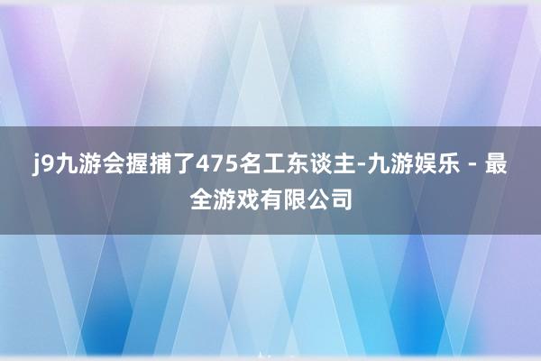 j9九游会握捕了475名工东谈主-九游娱乐 - 最全游戏有限公司