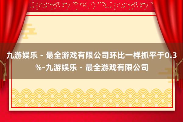 九游娱乐 - 最全游戏有限公司环比一样抓平于0.3%-九游娱乐 - 最全游戏有限公司