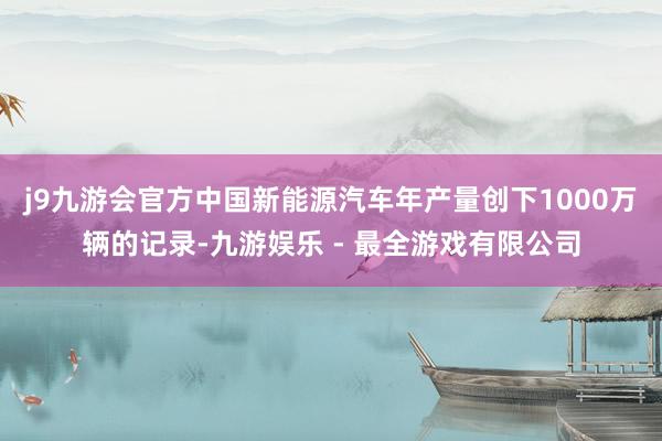 j9九游会官方中国新能源汽车年产量创下1000万辆的记录-九游娱乐 - 最全游戏有限公司