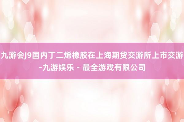 九游会J9国内丁二烯橡胶在上海期货交游所上市交游-九游娱乐 - 最全游戏有限公司